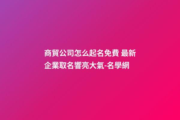 商貿公司怎么起名免費 最新企業取名響亮大氣-名學網-第1張-公司起名-玄機派